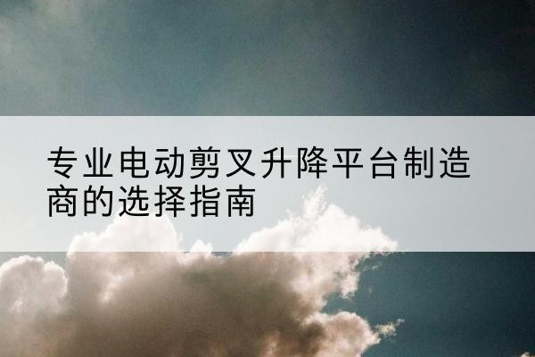 肇庆电动剪叉升降平台厂家-专业电动剪叉升降平台制造商的选择指南