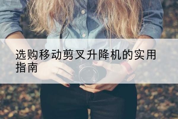 肇庆移动剪叉升降机怎么选-选购移动剪叉升降机的实用指南