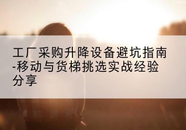 肇庆移动式升降机怎么选-工厂采购升降设备避坑指南-移动与货梯挑选实战经验分享
