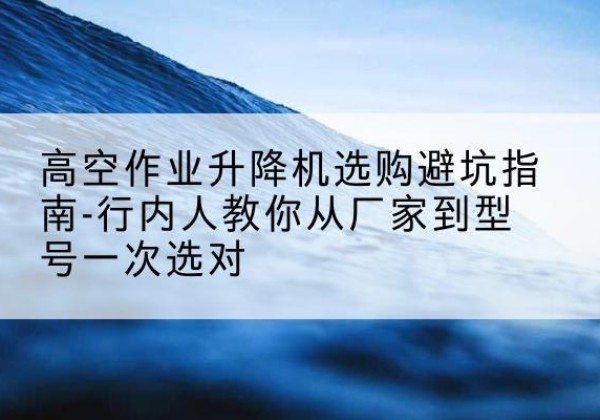 肇庆升降平台厂家-高空作业升降机选购避坑指南-行内人教你从厂家到型号一次选对