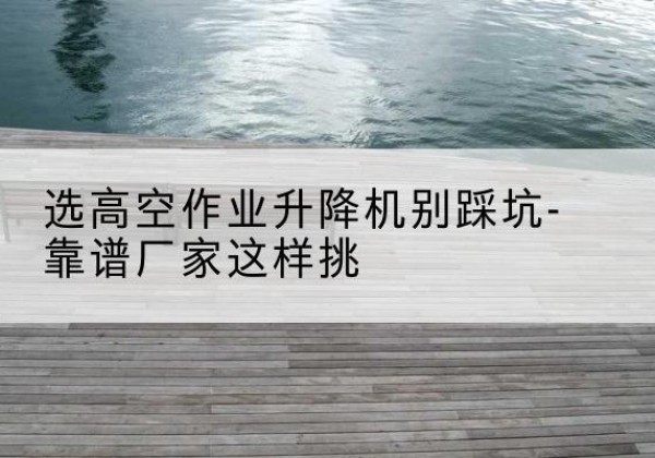 肇庆剪叉式升降机厂家-选高空作业升降机别踩坑-靠谱厂家这样挑