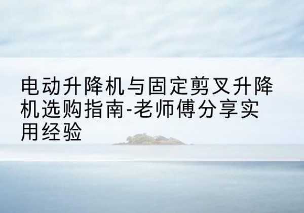 肇庆电动升降机怎么选-电动升降机与固定剪叉升降机选购指南-老师傅分享实用经验