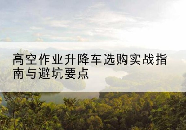 肇庆升降车怎么选-高空作业升降车选购实战指南与避坑要点
