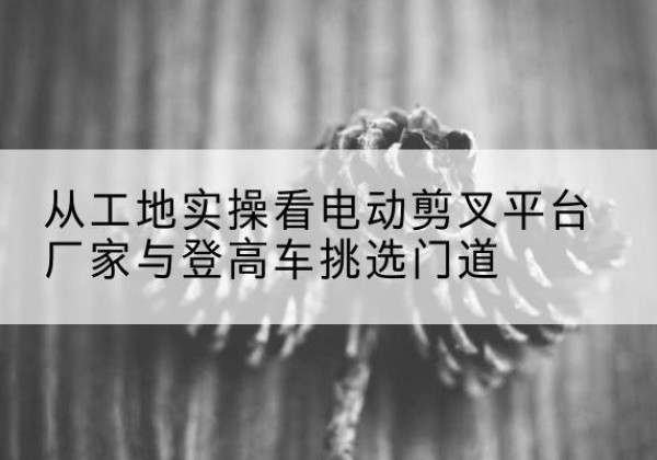 肇庆电动剪叉升降平台厂家-从工地实操看电动剪叉平台厂家与登高车挑选门道