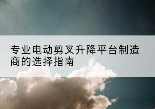 肇庆电动剪叉升降平台厂家-专业电动剪叉升降平台制造商的选择指南