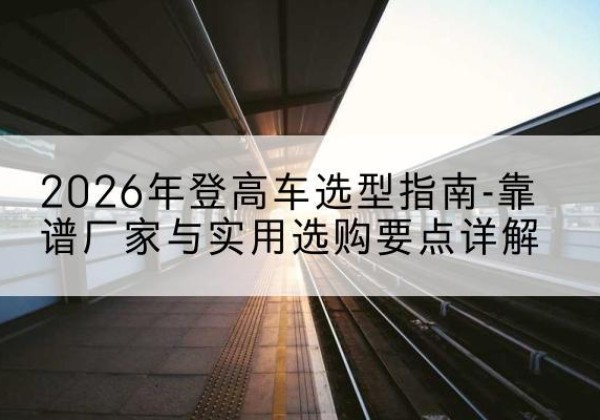 肇庆登高车厂家推荐-2026年登高车选型指南-靠谱厂家与实用选购要点详解
